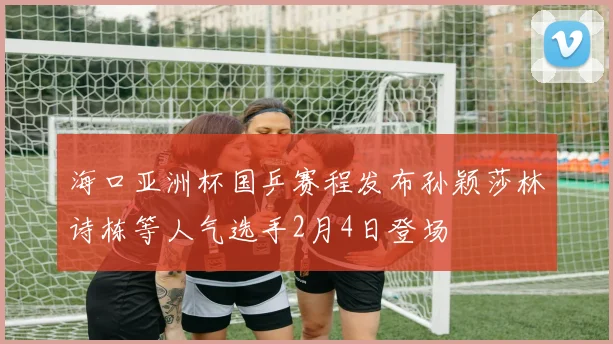 海口亚洲杯国乒赛程发布孙颖莎林诗栋等人气选手2月4日登场