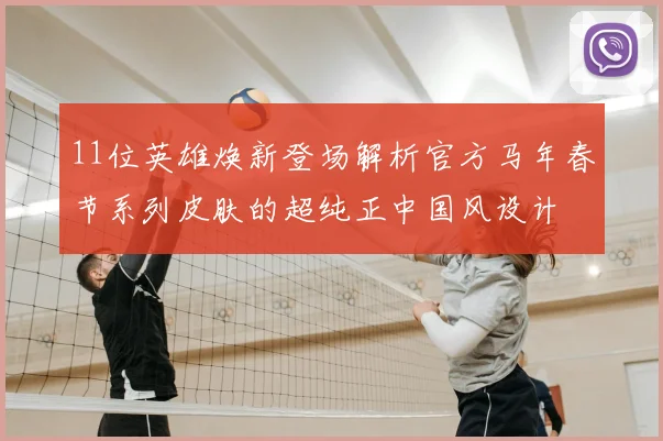 11位英雄焕新登场解析官方马年春节系列皮肤的超纯正中国风设计