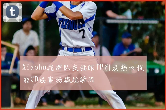 Xiaohu指挥队友插眼TP引发热议技能CD成赛场尴尬瞬间