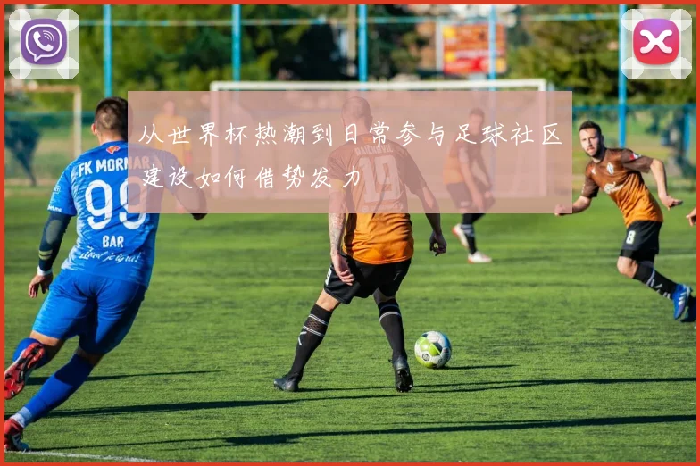 从世界杯热潮到日常参与足球社区建设如何借势发力