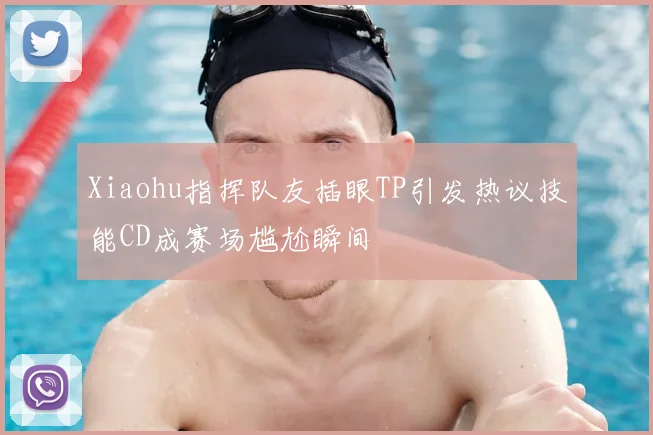 Xiaohu指挥队友插眼TP引发热议技能CD成赛场尴尬瞬间